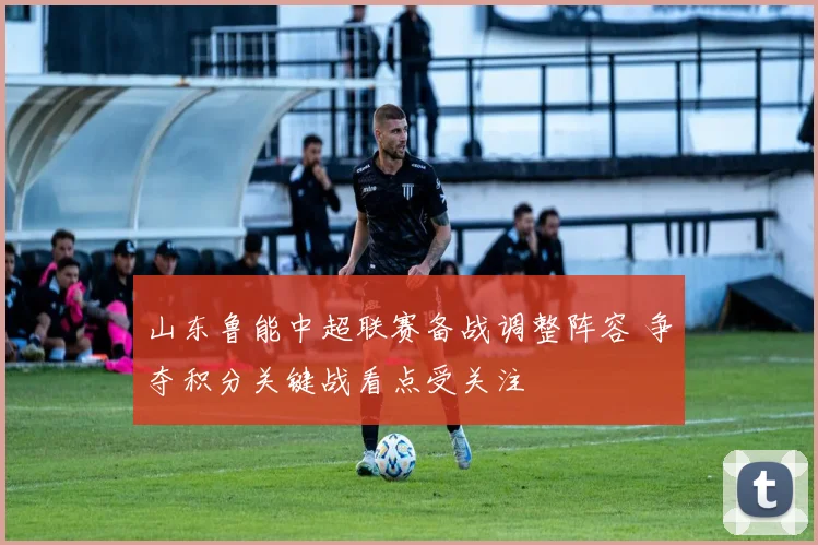 山东鲁能中超联赛备战调整阵容 争夺积分关键战看点受关注