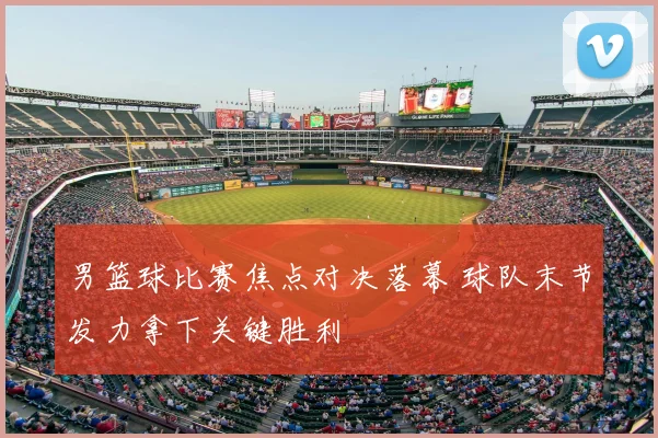 男篮球比赛焦点对决落幕 球队末节发力拿下关键胜利