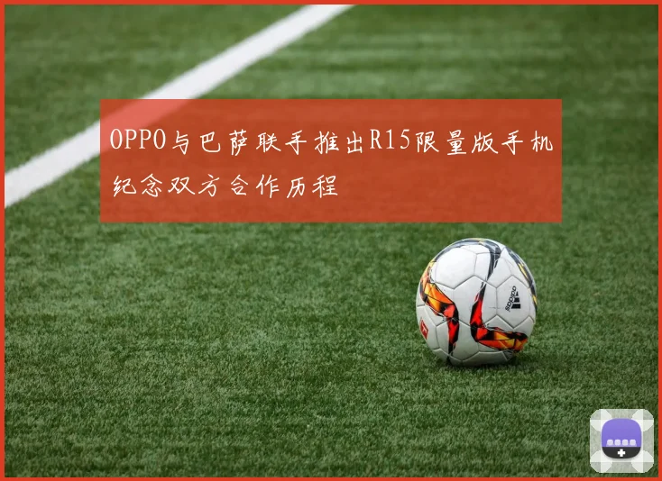 OPPO与巴萨联手推出R15限量版手机纪念双方合作历程