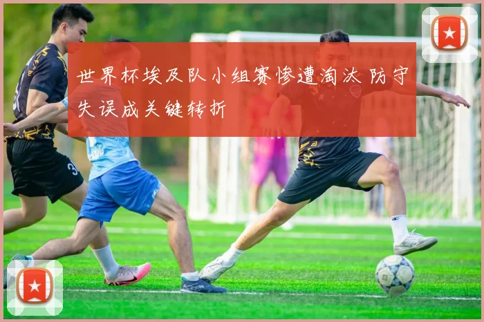 世界杯埃及队小组赛惨遭淘汰 防守失误成关键转折