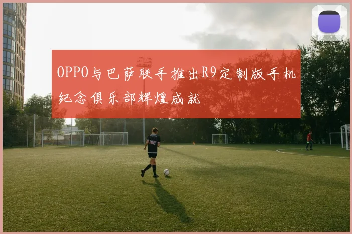 OPPO与巴萨联手推出R9定制版手机纪念俱乐部辉煌成就