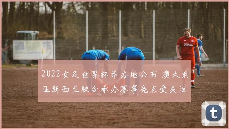 2022女足世界杯举办地公布 澳大利亚新西兰联合承办赛事亮点受关注