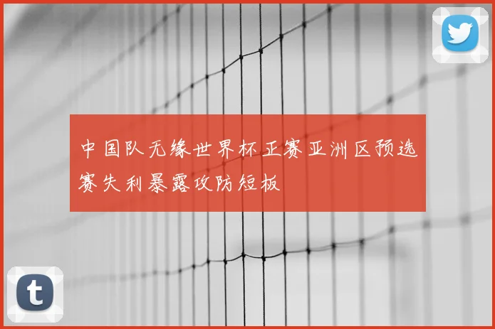 中国队无缘世界杯正赛亚洲区预选赛失利暴露攻防短板