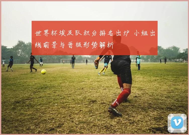 世界杯埃及队积分排名出炉 小组出线前景与晋级形势解析