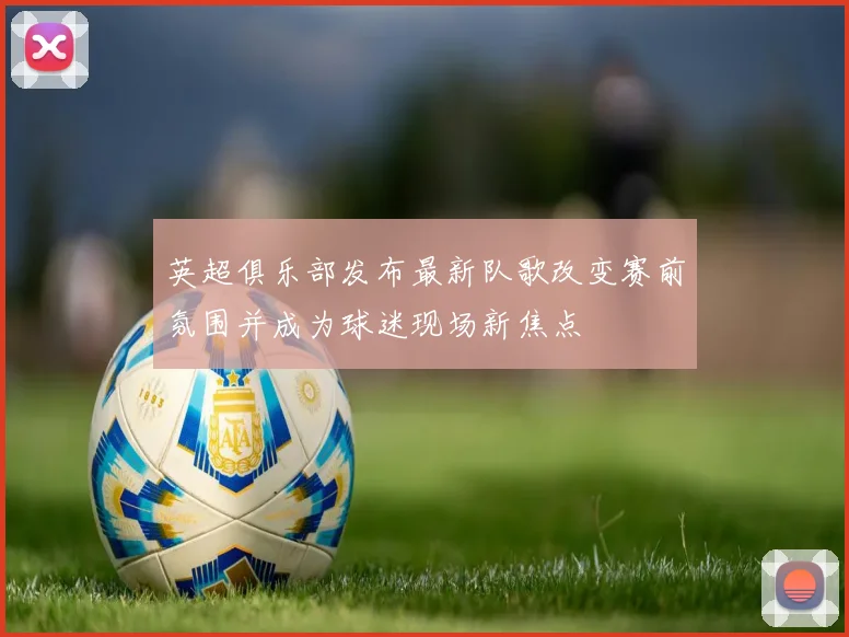 英超俱乐部发布最新队歌改变赛前氛围并成为球迷现场新焦点