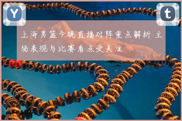 上海男篮今晚直播对阵重点解析 主场表现与比赛看点受关注