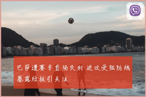 巴萨遭赛季首场失利 进攻受阻防线暴露短板引关注