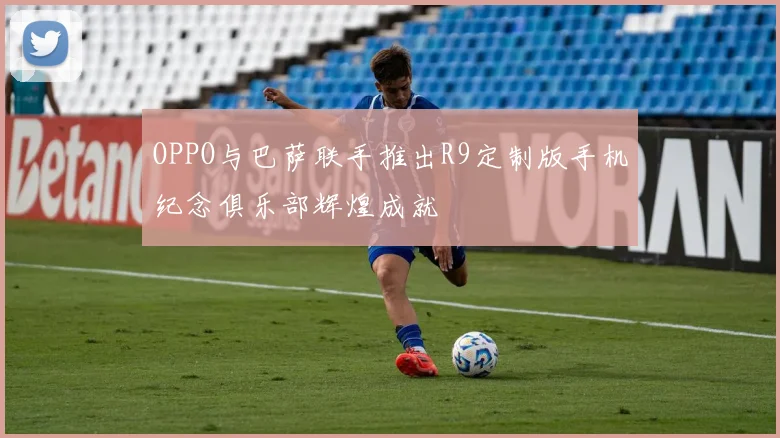 OPPO与巴萨联手推出R9定制版手机纪念俱乐部辉煌成就