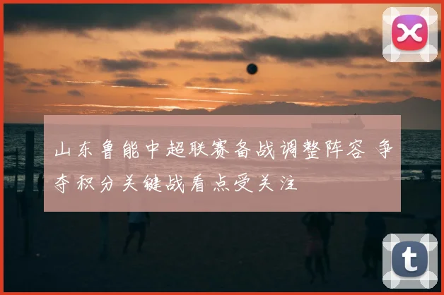 山东鲁能中超联赛备战调整阵容 争夺积分关键战看点受关注