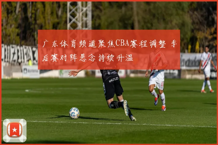 广东体育频道聚焦CBA赛程调整 季后赛对阵悬念持续升温
