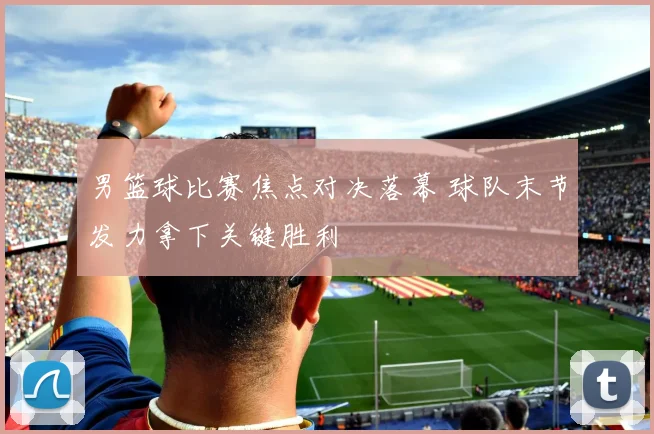 男篮球比赛焦点对决落幕 球队末节发力拿下关键胜利