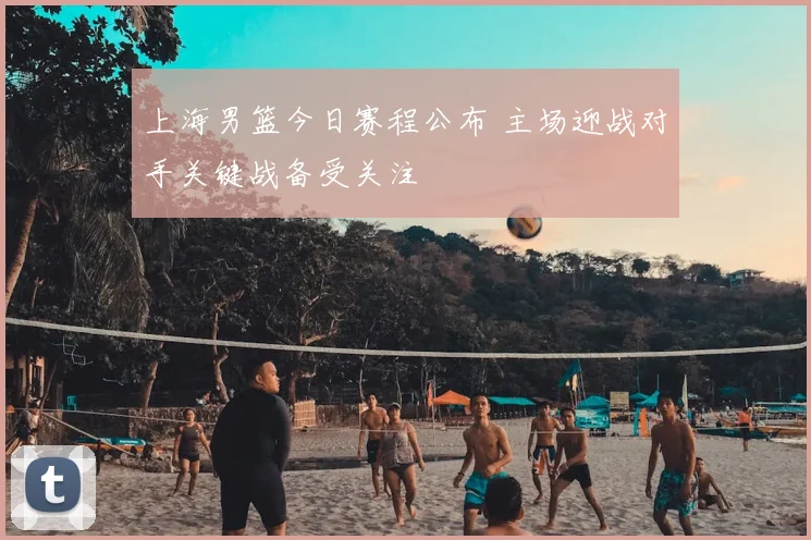 上海男篮今日赛程公布 主场迎战对手关键战备受关注