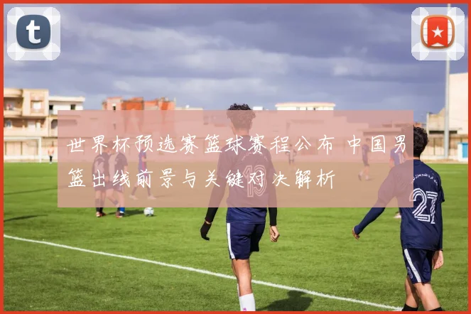世界杯预选赛篮球赛程公布 中国男篮出线前景与关键对决解析