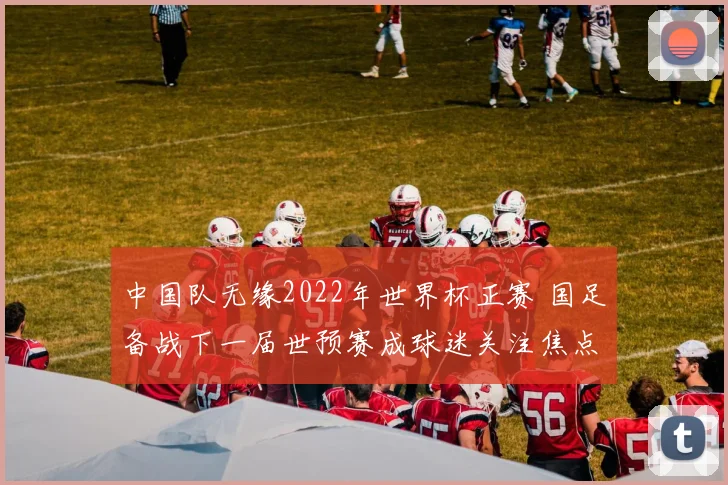 中国队无缘2022年世界杯正赛 国足备战下一届世预赛成球迷关注焦点