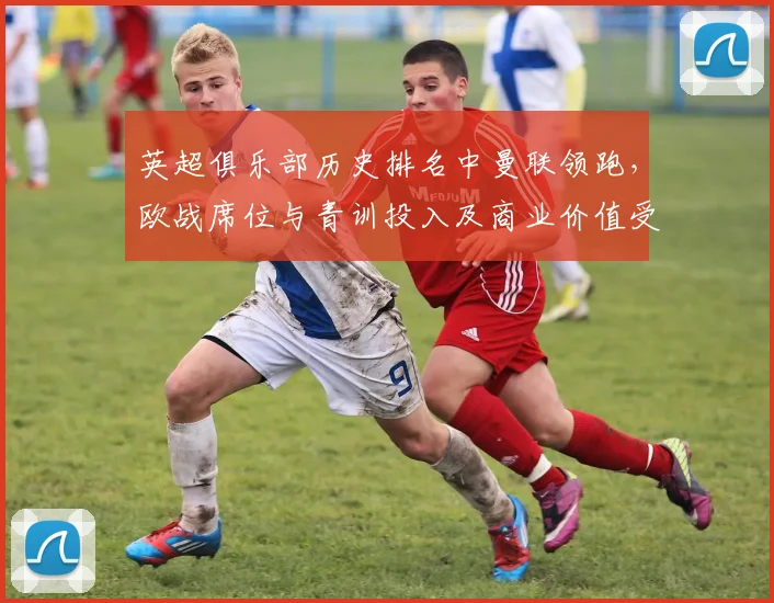 英超俱乐部历史排名中曼联领跑，欧战席位与青训投入及商业价值受关注