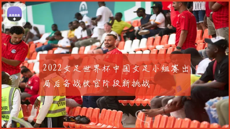 2022女足世界杯中国女足小组赛出局后备战收官阶段新挑战