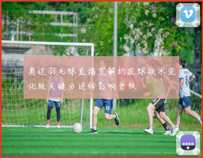 奥运羽毛球直播室解析发球战术变化致关键分逆转影响晋级