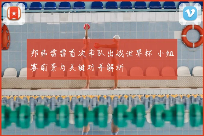 邦弗雷雷首次率队出战世界杯 小组赛前景与关键对手解析