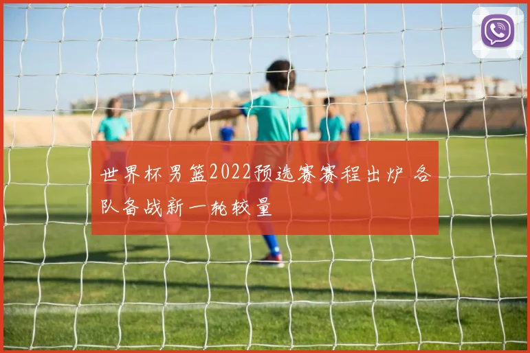 世界杯男篮2022预选赛赛程出炉 各队备战新一轮较量