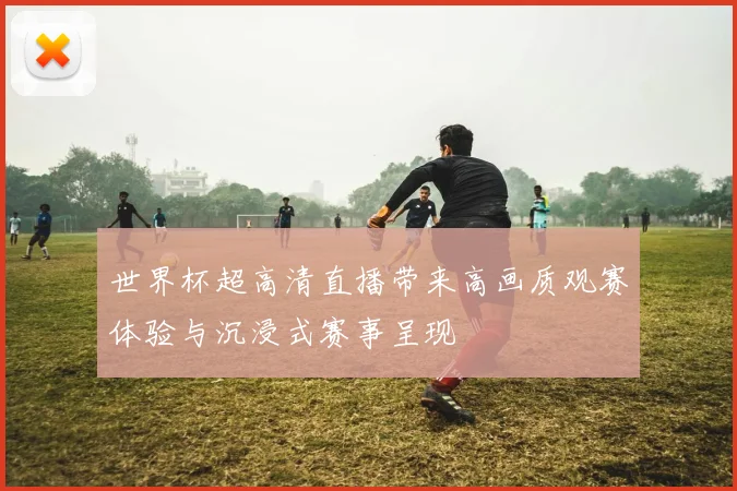 世界杯超高清直播带来高画质观赛体验与沉浸式赛事呈现