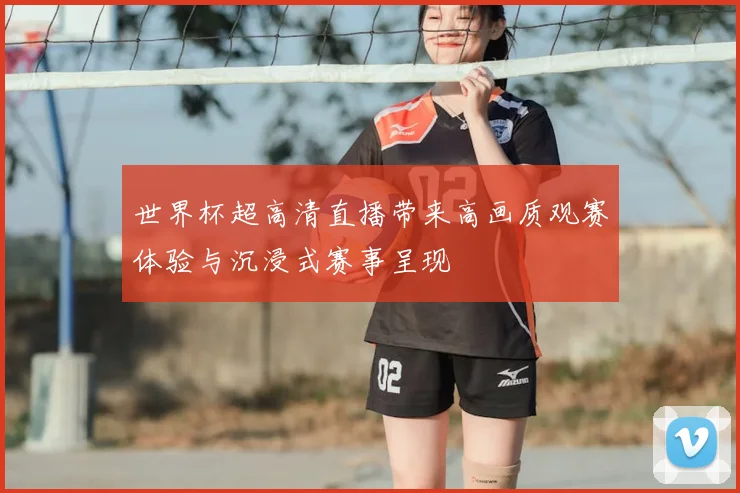 世界杯超高清直播带来高画质观赛体验与沉浸式赛事呈现