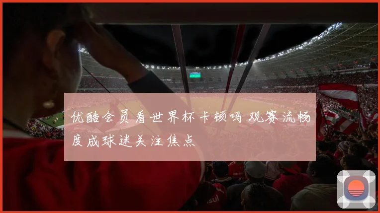 优酷会员看世界杯卡顿吗 观赛流畅度成球迷关注焦点