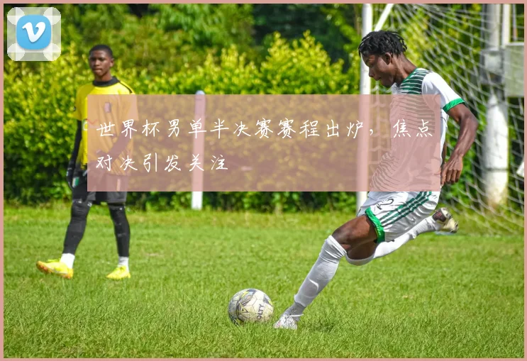 世界杯男单半决赛赛程出炉，焦点对决引发关注